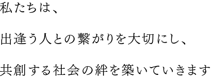 私たちは、出逢う人との繋がりを大切にし、共創する社会の絆を築いていきます